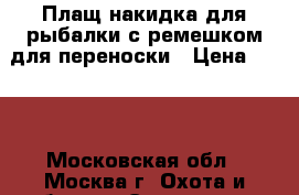 Плащ-накидка для рыбалки с ремешком для переноски › Цена ­ 500 - Московская обл., Москва г. Охота и рыбалка » Экипировка   